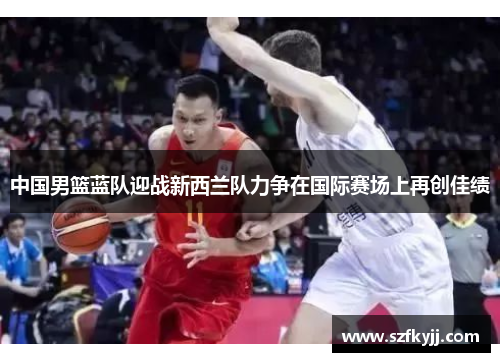 中国男篮蓝队迎战新西兰队力争在国际赛场上再创佳绩